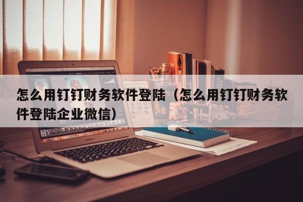 怎么用钉钉财务软件登陆（怎么用钉钉财务软件登陆企业微信）