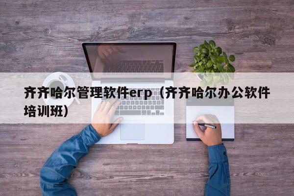 齐齐哈尔管理软件erp（齐齐哈尔办公软件培训班）