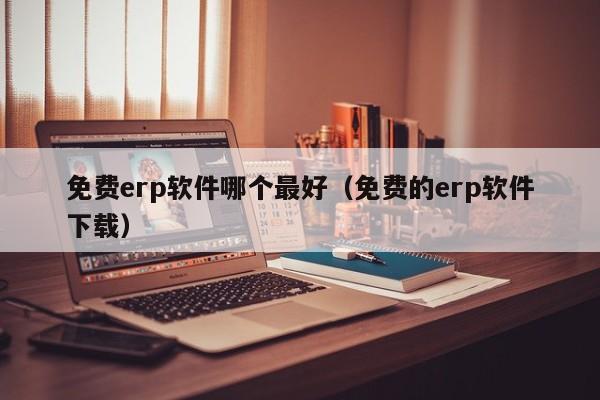 免费erp软件哪个最好（免费的erp软件下载）